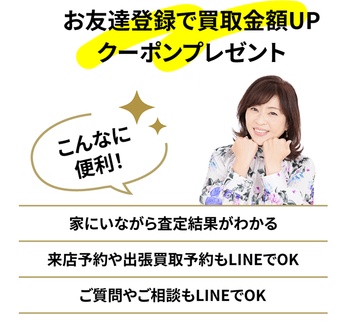 お友達登録で買取⾦額UPクーポンプレゼント こんなに便利！ 家にいながら査定結果がわかる 来店予約や出張買取予約もLINEでOK ご質問やご相談もLINEでOK